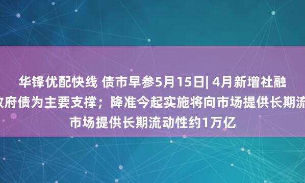 华锋优配快线 债市早参5月15日| 4月新增社融1.16万亿，政府债为主要支撑；降准今起实施将向市场提供长期流动性约1万亿