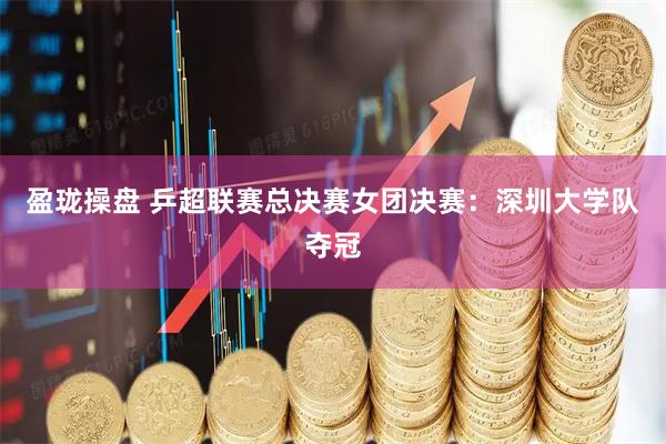 盈珑操盘 乒超联赛总决赛女团决赛：深圳大学队夺冠