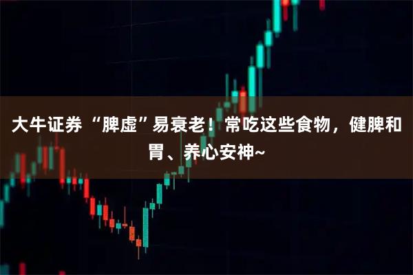大牛证券 “脾虚”易衰老！常吃这些食物，健脾和胃、养心安神~