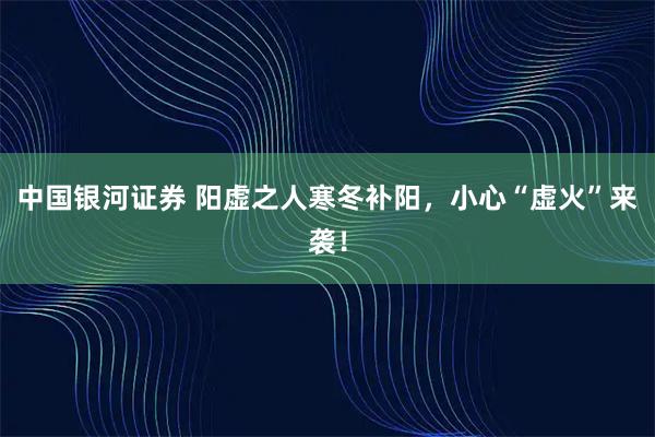 中国银河证券 阳虚之人寒冬补阳，小心“虚火”来袭！